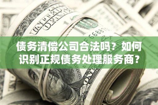 武汉债务清偿公司合法吗？如何识别正规债务处理服务商？