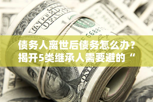 武汉债务人离世后债务怎么办？揭开5类继承人需要避的“坑”