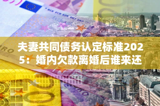 武汉夫妻共同债务认定标准2025:婚内欠款离婚后谁来还? 武汉夫妻共同债务认定标准2025:婚内欠款离婚后谁来还?