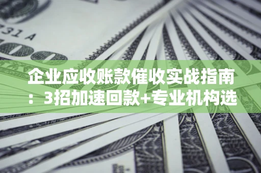 武汉企业应收账款催收实战指南：3招加速回款+专业机构选择避坑