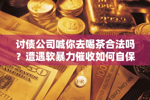 武汉讨债公司喊你去喝茶合法吗？遭遇软暴力催收如何自保？